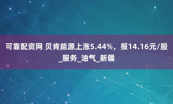可靠配资网 贝肯能源上涨5.44%，报14.16元/股_服务_油气_新疆