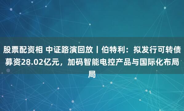 股票配资相 中证路演回放丨伯特利：拟发行可转债募资28.02亿元，加码智能电控产品与国际化布局