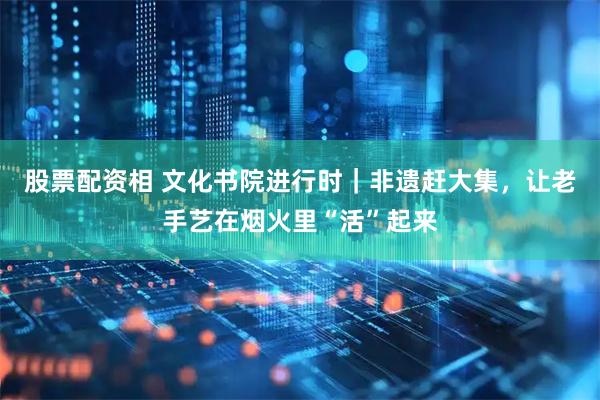 股票配资相 文化书院进行时｜非遗赶大集，让老手艺在烟火里“活”起来