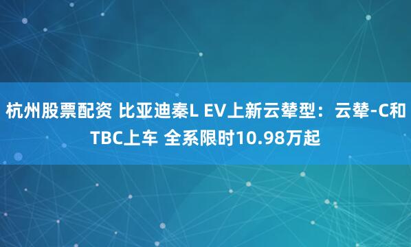 杭州股票配资 比亚迪秦L EV上新云辇型：云辇-C和TBC上车 全系限时10.98万起