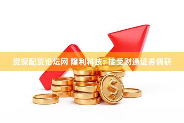 资深配资论坛网 隆利科技: 接受财通证券调研