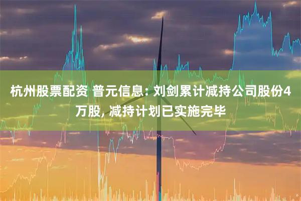 杭州股票配资 普元信息: 刘剑累计减持公司股份4万股, 减持计划已实施完毕