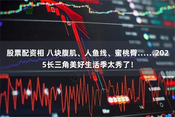 股票配资相 八块腹肌、人鱼线、蜜桃臀……2025长三角美好生活季太秀了！