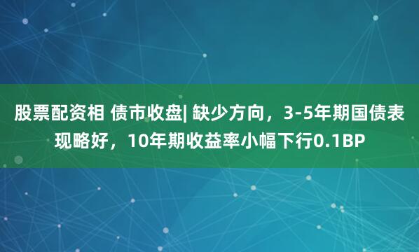股票配资相 债市收盘| 缺少方向，3-5年期国债表现略好，10年期收益率小幅下行0.1BP
