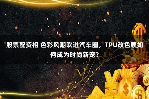 股票配资相 色彩风潮吹进汽车圈，TPU改色膜如何成为时尚新宠？
