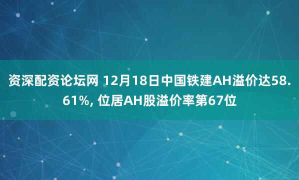 资深配资论坛网 12月18日中国铁建AH溢价达58.61%, 位居AH股溢价率第67位
